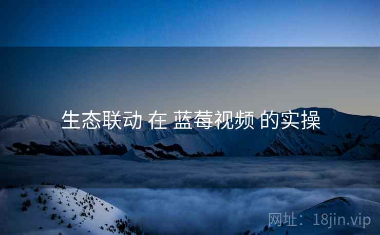 生态联动 在 蓝莓视频 的实操