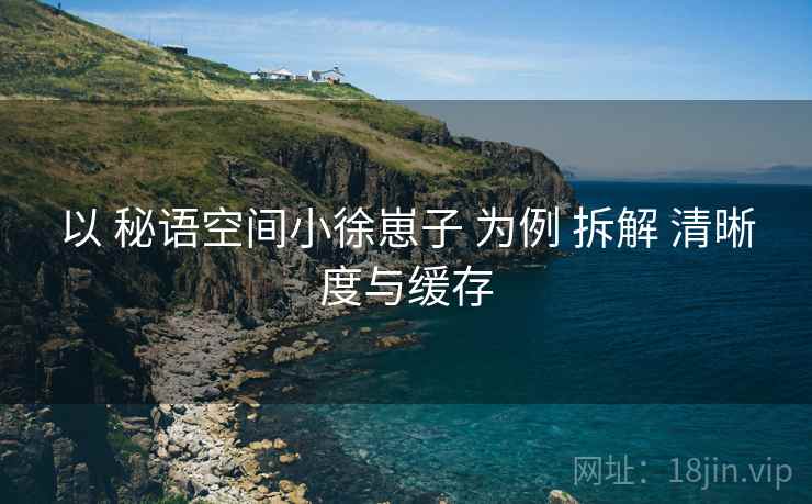 以 秘语空间小徐崽子 为例 拆解 清晰度与缓存  第2张