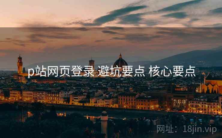 p站网页登录 避坑要点 核心要点