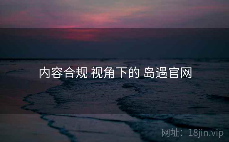 内容合规 视角下的 岛遇官网