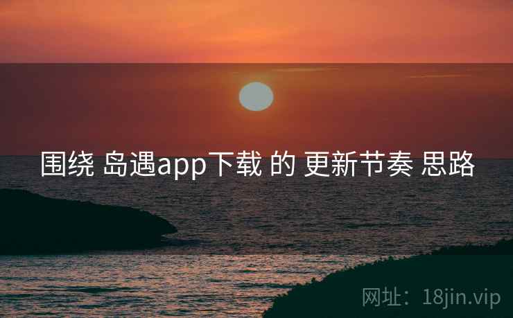 围绕 岛遇app下载 的 更新节奏 思路